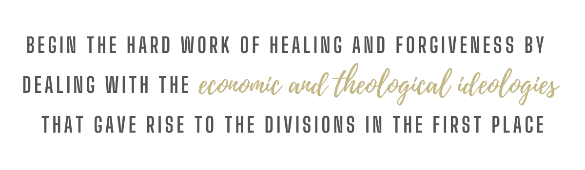Being the hard work of healing and forgiveness by dealing with the economic and theological ideologies that gave rise to the divisions in the first place.